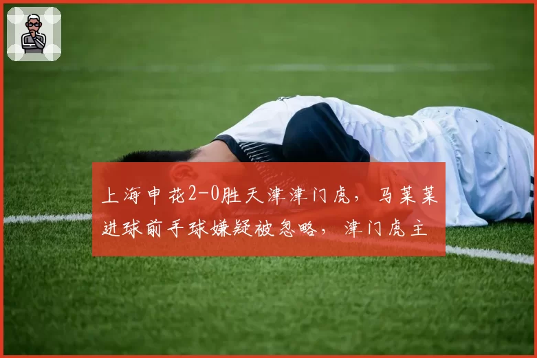 上海申花2-0胜天津津门虎，马莱莱进球前手球嫌疑被忽略，津门虎主帅怒斥裁判不公