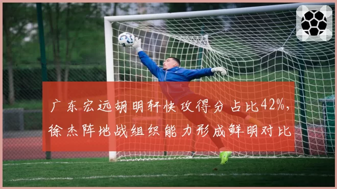 广东宏远胡明轩快攻得分占比42%，徐杰阵地战组织能力形成鲜明对比