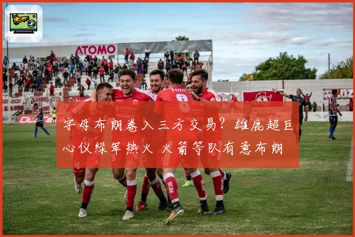 字母布朗卷入三方交易？雄鹿超巨心仪绿军热火 火箭等队有意布朗