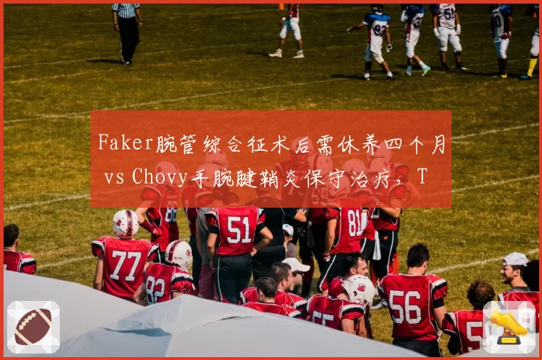 Faker腕管综合征术后需休养四个月 vs Chovy手腕腱鞘炎保守治疗,T1与GEN夏季赛核心缺阵时长对比