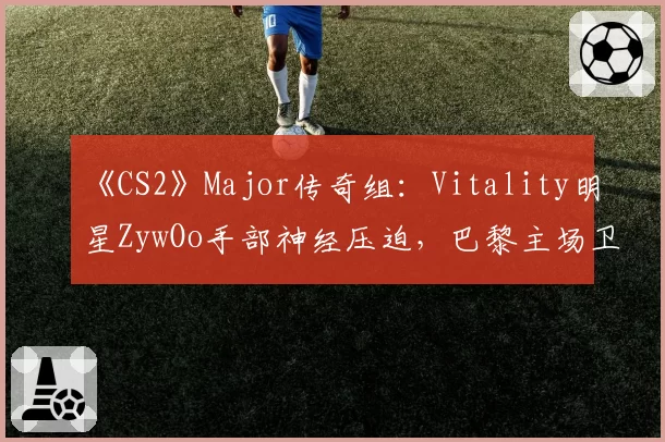 《CS2》Major传奇组：Vitality明星ZywOo手部神经压迫，巴黎主场卫冕梦碎？