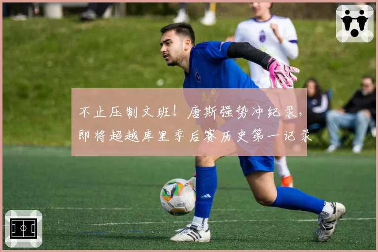 不止压制文班！唐斯强势冲纪录，即将超越库里季后赛历史第一记录