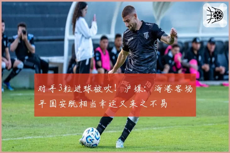 对手3粒进球被吹！沪媒：海港客场平国安既相当幸运又来之不易