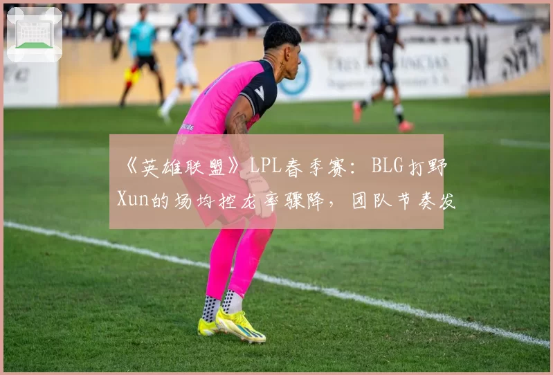 《英雄联盟》LPL春季赛：BLG打野Xun的场均控龙率骤降，团队节奏发动机是否失灵？