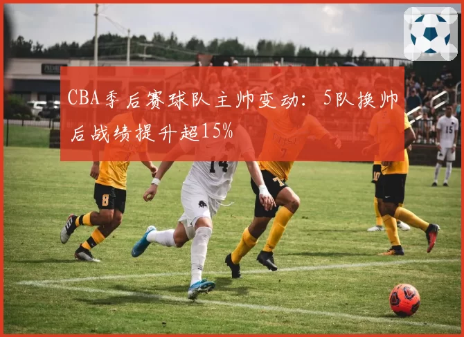 CBA季后赛球队主帅变动：5队换帅后战绩提升超15%